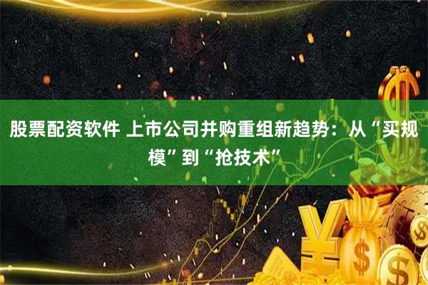 股票配资软件 上市公司并购重组新趋势：从“买规模”到“抢技术”