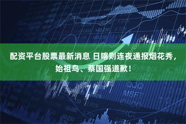 配资平台股票最新消息 日喀则连夜通报烟花秀，始祖鸟、蔡国强道歉！