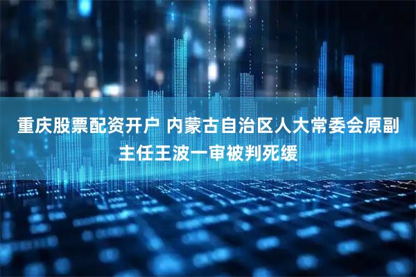 重庆股票配资开户 内蒙古自治区人大常委会原副主任王波一审被判死缓