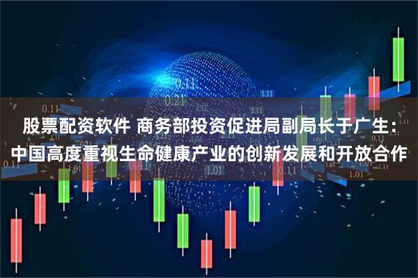 股票配资软件 商务部投资促进局副局长于广生：中国高度重视生命健康产业的创新发展和开放合作