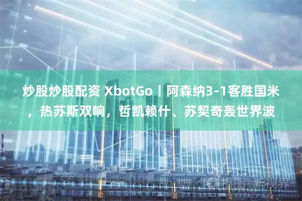 炒股炒股配资 XbotGo丨阿森纳3-1客胜国米，热苏斯双响，哲凯赖什、苏契奇轰世界波