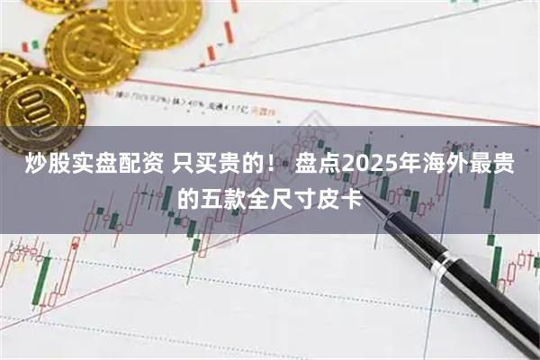 炒股实盘配资 只买贵的！ 盘点2025年海外最贵的五款全尺寸皮卡